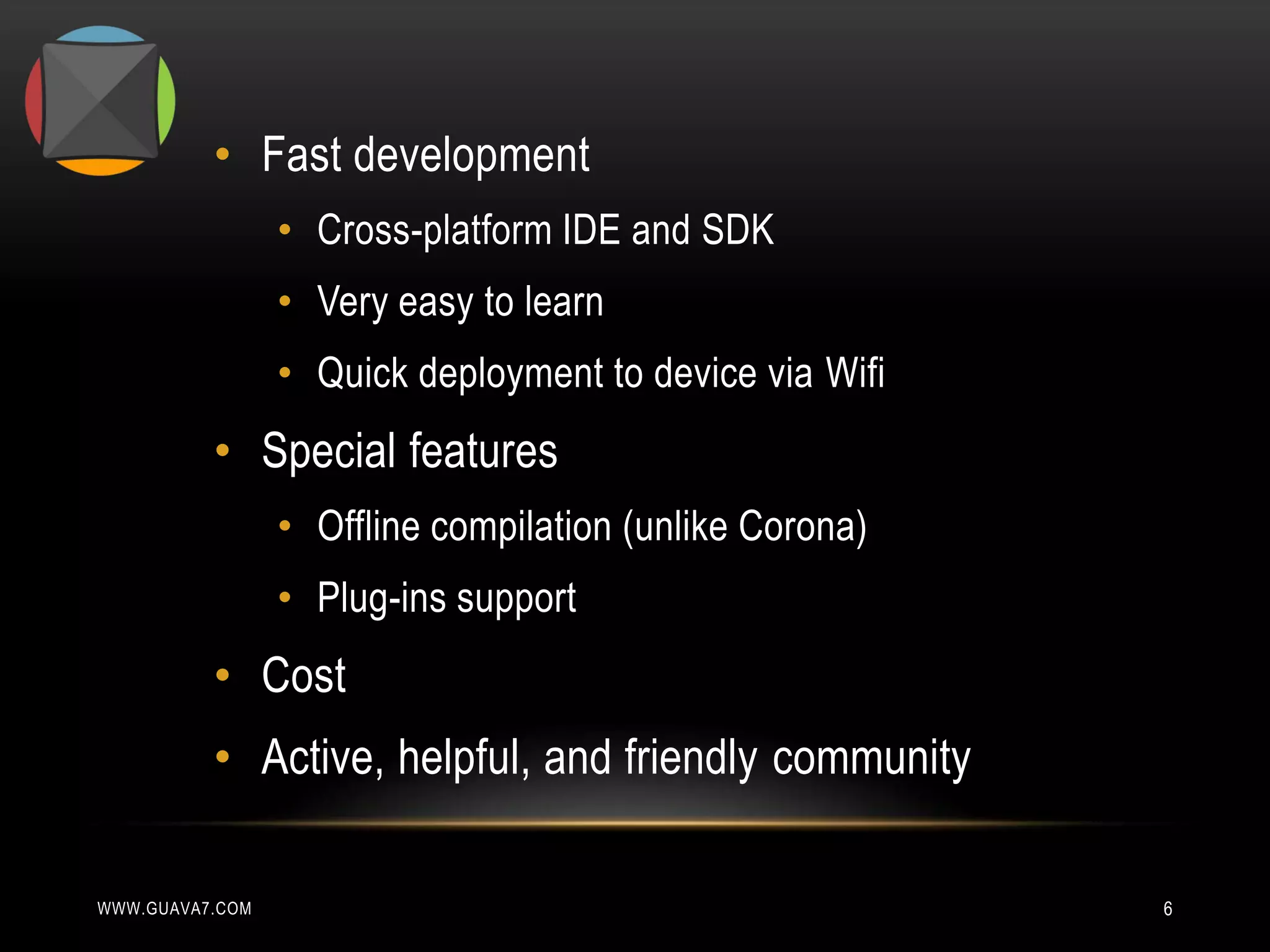 • Fast development
                 • Cross-platform IDE and SDK
                 • Very easy to learn
                 • Quick deployment to device via Wifi
          • Special features
                 • Offline compilation (unlike Corona)
                 • Plug-ins support
          • Cost
          • Active, helpful, and friendly community

WWW.GUAVA7.COM                                           6
 