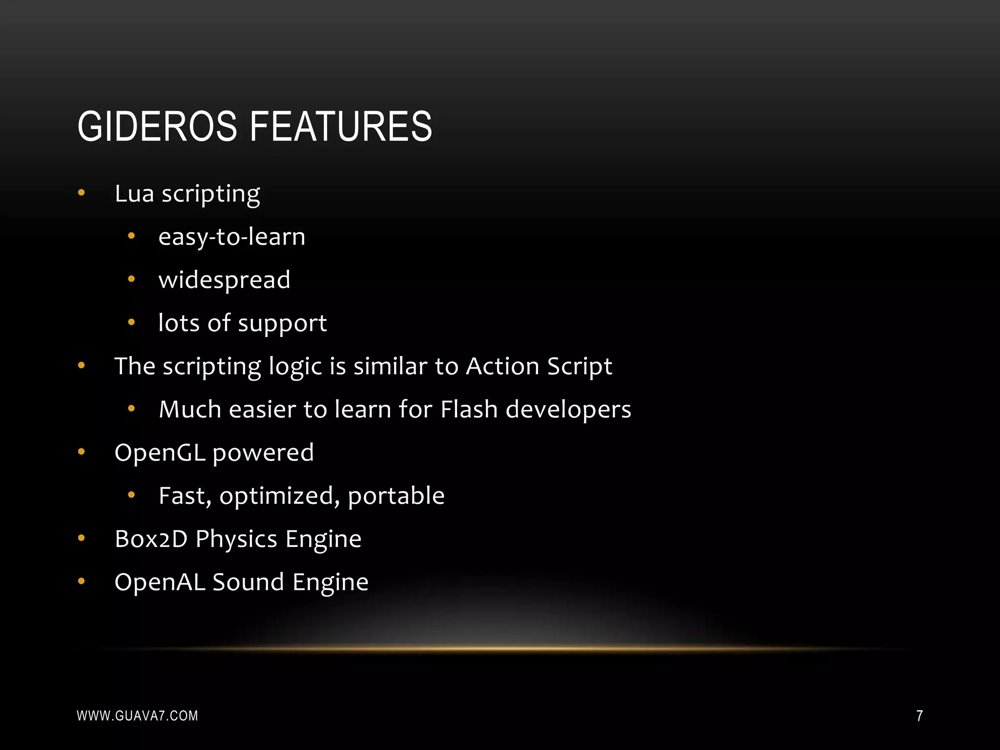 GIDEROS FEATURES
•   Lua scripting
     • easy-to-learn
     • widespread
     • lots of support
•   The scripting logic is similar to Action Script
     • Much easier to learn for Flash developers
•   OpenGL powered
     • Fast, optimized, portable
•   Box2D Physics Engine
•   OpenAL Sound Engine



WWW.GUAVA7.COM                                        7
 