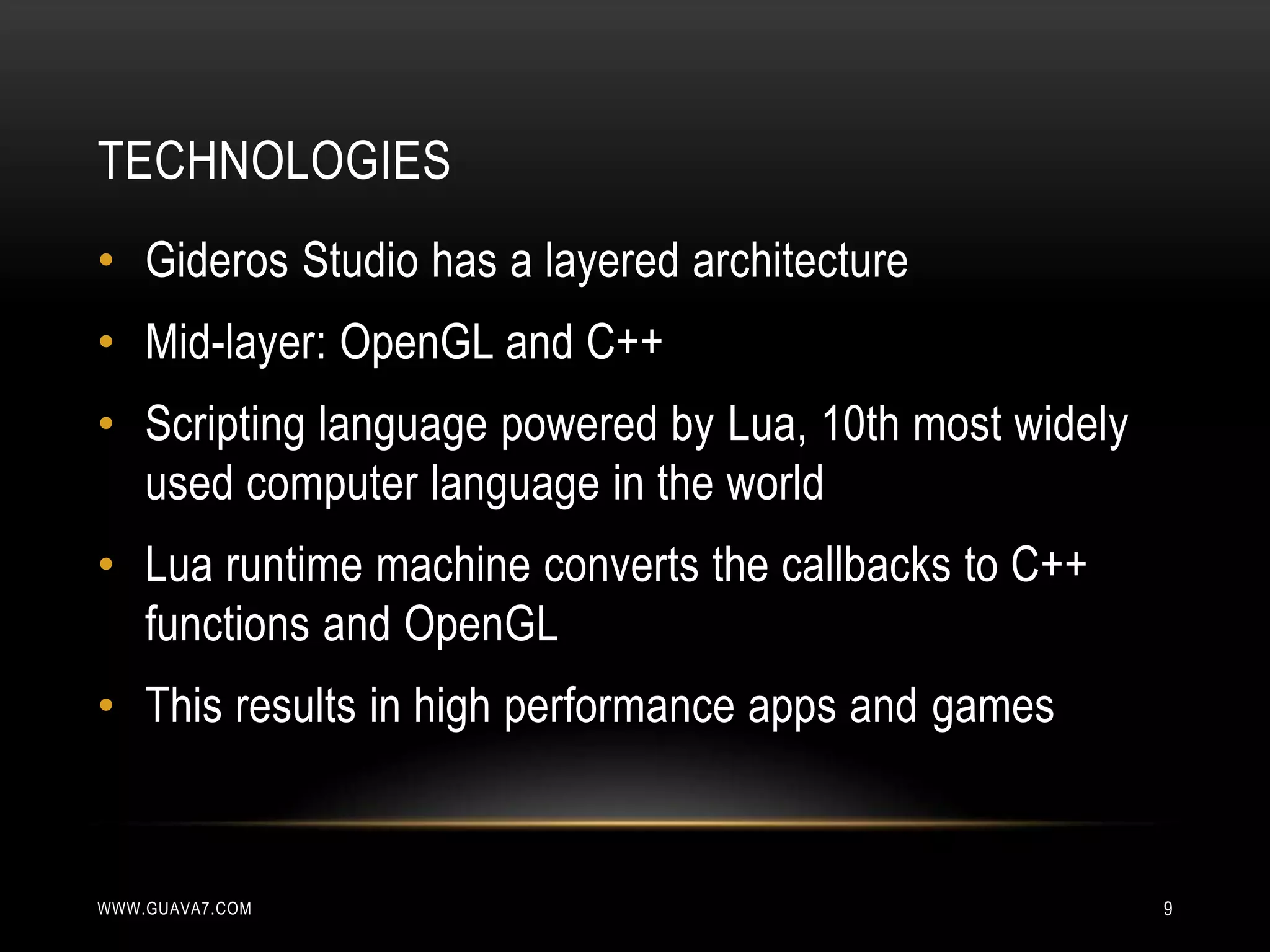 TECHNOLOGIES
• Gideros Studio has a layered architecture
• Mid-layer: OpenGL and C++
• Scripting language powered by Lua, 10th most widely
  used computer language in the world
• Lua runtime machine converts the callbacks to C++
  functions and OpenGL
• This results in high performance apps and games


WWW.GUAVA7.COM                                          9
 