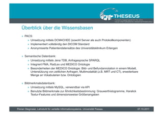 Überblick über die Wissensbasen
    »  PACS:
         »  Umsetzung mittels DCM4CHEE (sowohl Server als auch Protokollkomponenten)
         »  Implementiert vollständig den DICOM Standard
         »  Anonymisierte Patientendatensätze des Universitätsklinikum Erlangen

    »  Semantische Datenbank:
         »  Umsetzung mittels Jena TDB, Anfragesprache SPARQL
         »  Integriert FMA, RadLex und MEDICO Ontologie
         »  Besonderheiten der MEDICO Ontologie: Bild- und Befundannotation in einem Modell,
            Unterstützung von zeitlichen Anfragen, Multimodalität (z.B. MRT und CT), erweiterbare
            Menge an Vokabularien bzw. Ontologien

    »  Bildmerkmalsdatenbank:
          »  Umsetzung mittels MySQL, verwendbar via API
          »  Benutzte Bildmerkmale zur Ähnlichkeitsbestimmung: Grauwerthistogramme, Haralick
             Textur-Features und dimensionsweise Größenangaben




Florian Stegmaier, Lehrstuhl für verteilte Informationsysteme, Universität Passau               07.10.2011
 