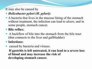 It may also be caused by
 Helicobacter pylori (H. pylori):
 A bacteria that lives in the mucous lining of the stomach
without treatment, the infection can lead to ulcers, and in
some people, stomach cancer.
 Bile reflux:
 A backflow of bile into the stomach from the bile tract
(that connects to the liver and gallbladder)
 Infections:
 caused by bacteria and viruses.
If gastritis is left untreated, it can lead to a severe loss
of blood and may increase the risk of
developing stomach cancer.
 