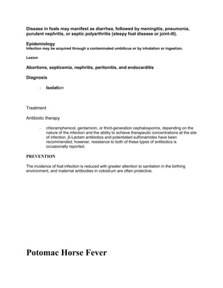 Disease in foals may manifest as diarrhea, followed by meningitis, pneumonia,
purulent nephritis, or septic polyarthritis (sleepy foal disease or joint-ill).
Epidemiology
Infection may be acquired through a contaminated umbilicus or by inhalation or ingestion.
Lesion
Abortions, septicemia, nephritis, peritonitis, and endocarditis
Diagnosis
- Isolation
Treatment
Antibiotic therapy
- chloramphenicol, gentamicin, or third-generation cephalosporins, depending on the
nature of the infection and the ability to achieve therapeutic concentrations at the site
of infection. β-Lactam antibiotics and potentiated sulfonamides have been
recommended; however, resistance to both of these types of antibiotics is
occasionally reported.
PREVENTION
The incidence of foal infection is reduced with greater attention to sanitation in the birthing
environment, and maternal antibodies in colostrum are often protective.
Potomac Horse Fever
 
