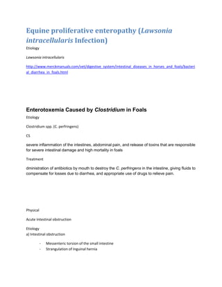 Equine proliferative enteropathy (Lawsonia
intracellularis Infection)
Etiology
Lawsonia intracellularis
http://www.merckmanuals.com/vet/digestive_system/intestinal_diseases_in_horses_and_foals/bacteri
al_diarrhea_in_foals.html
Enterotoxemia Caused by Clostridium in Foals
Etiology
Clostridium spp. (C. perfringens)
CS
severe inflammation of the intestines, abdominal pain, and release of toxins that are responsible
for severe intestinal damage and high mortality in foals
Treatment
dministration of antibiotics by mouth to destroy the C. perfringens in the intestine, giving fluids to
compensate for losses due to diarrhea, and appropriate use of drugs to relieve pain.
Physical
Acute Intestinal obstruction
Etiology
a) Intestinal obstruction
- Messenteric torsion of the small intestine
- Strangulation of Inguinal hernia
 
