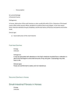 - Intussuception
b) Luminal blockage
c) Excessive trauma
Pathogenesis
In horses, obstruction of the small intestine or colon usually kills within 24 hrs. Distention of the bowel
causes reflex cardio vascular effects, peripheral circulatory failure and collapse. In the most severe
lesion infarction devitalize the gut completely, and the two factors of fluid loss and toxemia and further
insult.
Clinical signs
a) Acute obstruction of the small intestine
Foal Heat Diarrhea
Etiology
Unknown
Pathogenesis
it may be associated with alterations in the foal's intestinal microbial flora or alteration in
diet as the foal begins to eat small amounts of hay and grain. Coprophagy may also
have a role.
Clinical signs
Feces are semiformed to watery and not malodorous
Recurrent Diarrhea in Horses
Small-Intestinal Fibrosis in Horses
Etiology
Unknown
 