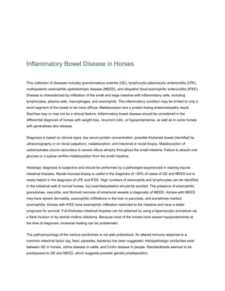 Inflammatory Bowel Disease in Horses
This collection of diseases includes granulomatous enteritis (GE), lymphocytic-plasmacytic enterocolitis (LPE),
multisystemic eosinophilic epitheliotropic disease (MEED), and idiopathic focal eosinophilic enterocolitis (IFEE).
Disease is characterized by infiltration of the small and large intestine with inflammatory cells, including
lymphocytes, plasma cells, macrophages, and eosinophils. The inflammatory condition may be limited to only a
short segment of the bowel or be more diffuse. Malabsorption and a protein-losing enterocolopathy result.
Diarrhea may or may not be a clinical feature. Inflammatory bowel disease should be considered in the
differential diagnosis of horses with weight loss, recurrent colic, or hypoproteinemia, as well as in some horses
with generalized skin disease.
Diagnosis is based on clinical signs, low serum protein concentration, possible thickened bowel (identified by
ultrasonography or on rectal palpation), malabsorption, and intestinal or rectal biopsy. Malabsorption of
carbohydrates occurs secondary to severe villous atrophy throughout the small intestine. Failure to absorb oral
glucose or D-xylose verifies malabsorption from the small intestine.
Histologic diagnosis is subjective and should be performed by a pathologist experienced in reading equine
intestinal biopsies. Rectal mucosal biopsy is useful in the diagnosis of ~50% of cases of GE and MEED but is
rarely helpful in the diagnosis of LPE and IFEE. High numbers of eosinophils and lymphocytes can be identified
in the intestinal wall of normal horses, but overinterpretation should be avoided. The presence of eosinophilic
granulomas, vasculitis, and fibrinoid necrosis of intramural vessels is diagnostic of MEED. Horses with MEED
may have severe dermatitis, eosinophilic infiltrations in the liver or pancreas, and sometimes marked
eosinophilia. Horses with IFEE have eosinophilic infiltration restricted to the intestine and have a better
prognosis for survival. Full-thickness intestinal biopsies can be obtained by using a laparoscopic procedure via
a flank incision or by ventral midline celiotomy. Because most of the horses have severe hypoproteinemia at
the time of diagnosis, incisional healing can be problematic.
The pathophysiology of the various syndromes is not well understood. An altered immune response to a
common intestinal factor (eg, feed, parasites, bacteria) has been suggested. Histopathologic similarities exist
between GE in horses, Johne disease in cattle, and Crohn disease in people. Standardbreds seemed to be
predisposed to GE and MEED, which suggests possible genetic predisposition.
 