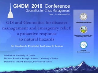 Torino, 2 – 4 February 2010
Gi4DM 2010 Conference
Geomatics for Crisis Management
GIS and Geomatics for disaster
management and emergency relief:
a proactive response
to natural hazards
M. Giardino, L. Perotti, M. Lanfranco, G. Perrone
GeoSITLab, University of Torino
Doctoral School in Strategic Sciences, University of Torino
Department of Earth Sciences, University of Torino
 