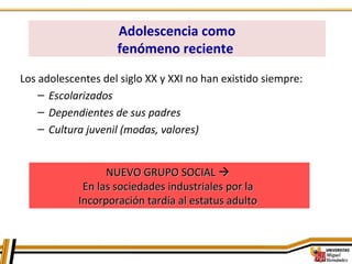 Los adolescentes del siglo XX y XXI no han existido siempre:
– Escolarizados
– Dependientes de sus padres
– Cultura juvenil (modas, valores)
NUEVO GRUPO SOCIALNUEVO GRUPO SOCIAL 
En las sociedades industriales por laEn las sociedades industriales por la
Incorporación tardía al estatus adultoIncorporación tardía al estatus adulto
Adolescencia como
fenómeno reciente
 