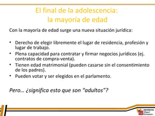 El final de la adolescencia:
la mayoría de edad
Con la mayoría de edad surge una nueva situación jurídica:
• Derecho de elegir libremente el lugar de residencia, profesión y
lugar de trabajo.
• Plena capacidad para contratar y firmar negocios jurídicos (ej.
contratos de compra-venta).
• Tienen edad matrimonial (pueden casarse sin el consentimiento
de los padres).
• Pueden votar y ser elegidos en el parlamento.
Pero… ¿significa esto que son “adultos”?
 