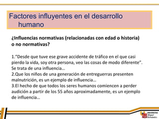 Factores influyentes en el desarrollo
humano
¿Influencias normativas (relacionadas con edad o historia)
o no normativas?
1.“Desde que tuve ese grave accidente de tráfico en el que casi
pierdo la vida, soy otra persona, veo las cosas de modo diferente”.
Se trata de una influencia…
2.Que los niños de una generación de entreguerras presenten
malnutrición, es un ejemplo de influencia…
3.El hecho de que todos los seres humanos comiencen a perder
audición a partir de los 55 años aproximadamente, es un ejemplo
de influencia…
 