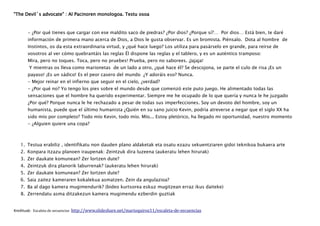 “The Devil´s advocate” : Al Pacinoren monologoa. Testu osoa
- ¿Por qué tienes que cargar con ese maldito saco de piedras? ¿Por dios? ¿Porque sí?… Por dios… Está bien, te daré
información de primera mano acerca de Dios, a Dios le gusta observar. Es un bromista. Piénsalo. Dota al hombre de
Instintos, os da esta extraordinaria virtud, y ¿qué hace luego? Los utiliza para pasárselo en grande, para reírse de
vosotros al ver cómo quebrantáis las reglas Él dispone las reglas y el tablero, y es un auténtico tramposo:
Mira, pero no toques. Toca, pero no pruebes! Prueba, pero no saborees. ¡Jajaja!
Y mientras os lleva como marionetas de un lado a otro, ¿qué hace él? Se descojona, se parte el culo de risa ¡Es un
payaso! ¡Es un sádico! Es el peor casero del mundo ¿Y adoráis eso? Nunca.
- Mejor reinar en el infierno que seguir en el cielo, ¿verdad?
- ¿Por qué no? Yo tengo los pies sobre el mundo desde que comenzó este puto juego. He alimentado todas las
sensaciones que el hombre ha querido experimentar. Siempre me he ocupado de lo que quería y nunca le he juzgado
¿Por qué? Porque nunca le he rechazado a pesar de todas sus imperfecciones. Soy un devoto del hombre, soy un
humanista, puede que el último humanista ¿Quién en su sano juicio Kevin, podría atreverse a negar que el siglo XX ha
sido mío por completo? Todo mío Kevin, todo mío. Mío... Estoy pletórico, ha llegado mi oportunidad, nuestro momento
- ¿Alguien quiere una copa?
1. Testua erabiliz , identifikatu non dauden plano aldaketak eta osatu ezazu sekuentziaren gidoi teknikoa bukaera arte
2. Konpara itzazu planoen iraupenak: Zeintzuk dira luzeena (aukeratu lehen hirurak)
3. Zer daukate komunean? Zer lortzen dute?
4. Zeintzuk dira planorik laburrenak? (aukeratu lehen hirurak)
5. Zer daukate komunean? Zer lortzen dute?
6. Saia zaitez kameraren kokalekua asmatzen. Zein da angulazioa?
7. Ba al dago kamera mugimendurik? (bideo kurtsorea eskuz mugitzean erraz ikus daiteke)
8. Zerrendatu asma ditzakezun kamera mugimendu ezberdin guztiak
Kredituak: Escaleta de secuencias http://www.slideshare.net/marioquiroz11/escaleta-de-secuencias
 
