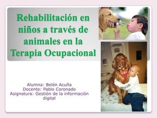 Rehabilitación en
  niños a través de
   animales en la
Terapia Ocupacional


        Alumna: Belén Acuña
      Docente: Pablo Coronado
Asignatura: Gestión de la información
               digital
 