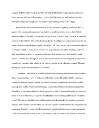 engaged students are far more likely to be learning. Furthermore, using diagrams, tables and
charts increase students' understanding. I believe that if you can get students involved and
motivated effectively enough, you can improve their learning habits in the subject.
A teacher is a model that is followed by hisher students in anything that heshe does. A
teacher who inspires and encourages his student to aim for greatness lives to their fullest
potential and seeks for what is the best for hisher student. Teachers play a key role in education
and also in the student’s life. In the classroom, heshe should provide proper encouragement for
pupils. Students generally keep a watch on teacher’s life. So, a teacher has to maintain a good set
of manners and try to be a role model. This not only helps students adopt it but also improves
their regard to the teacher. In many cases of a successful student, there seems to be a good
teacher. Teachers' role description need to be derived from the mission and goals of education, as
a teacher we must ask, what should be our role as a teacher in the education process? I believe
that a good teacher whose major role is "student".
A student’s role is also to be motivated about their learning and their education subjects.
As an English teacher, I have to make my students be responsible and trustful by working in
groups and do some research outside the school. However, if students are truly interested in
learning, they will be able to use the language successfully. Students should mentally prepare
themselves to learn more about this the new concept or idea. A student who wants to be actively
involved in their education, so teachers should enhance their thinking and their self-confidence
as well. The teacher should involve his/his students in different tasks like working on specific
readings which improve specific skills. In addition, students should complete all assignments and
homework. Actually, I agree with “Existentialism” educational philosophy which assumes that
“Each individual is the creator of her or his essence; each individual is the creator of his or her
 