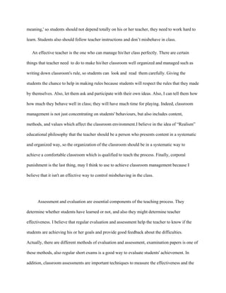 meaning,' so students should not depend totally on his or her teacher, they need to work hard to
learn. Students also should follow teacher instructions and don’t misbehave in class.
An effective teacher is the one who can manage hisher class perfectly. There are certain
things that teacher need to do to make hisher classroom well organized and managed such as
writing down classroom's rule, so students can look and read them carefully. Giving the
students the chance to help in making rules because students will respect the rules that they made
by themselves. Also, let them ask and participate with their own ideas. Also, I can tell them how
how much they behave well in class; they will have much time for playing. Indeed, classroom
management is not just concentrating on students' behaviours, but also includes content,
methods, and values which affect the classroom environment.I believe in the idea of “Realism”
educational philosophy that the teacher should be a person who presents content in a systematic
and organized way, so the organization of the classroom should be in a systematic way to
achieve a comfortable classroom which is qualified to teach the process. Finally, corporal
punishment is the last thing, may I think to use to achieve classroom management because I
believe that it isn't an effective way to control misbehaving in the class.
Assessment and evaluation are essential components of the teaching process. They
determine whether students have learned or not, and also they might determine teacher
effectiveness. I believe that regular evaluation and assessment help the teacher to know if the
students are achieving his or her goals and provide good feedback about the difficulties.
Actually, there are different methods of evaluation and assessment, examination papers is one of
these methods, also regular short exams is a good way to evaluate students' achievement. In
addition, classroom assessments are important techniques to measure the effectiveness and the
 