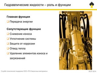 Гидравлические жидкости – роль и функции
Главная функция
 Передача энергии
Сопутствующие функции
 Снижение износа
 Уплотнение системы
 Защита от коррозии
 Отвод тепла
 Удаление элементов износа и
загрязнений
Служба технической поддержки ООО «РН-Смазочные материалы» 28.07.2014
 