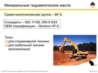 Минеральные гидравлические масла
Самая многочисленная группа – 90 %
Стандарты – ISO 11158, DIN 51524
OEM спецификации – Denison HF-0
Типы:
 для стационарной техники;
 для мобильной техники
(всесезонные)
Служба технической поддержки ООО «РН-Смазочные материалы» 28.07.2014
 
