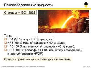 Пожаробезопасные жидкости
Стандарт – ISO 12922
Типы:
 HFA (95 % воды + 5 % присадок);
 HFB (60 % масло/присадки + 40 % воды;
 HFC (60 % полигликоль/присадки + 40 % воды);
 HFD (100 % полиэфир HFDU или эфиры фосфорной
кислоты/присадки HFDR)
Область применения – металлургия и авиация
Служба технической поддержки ООО «РН-Смазочные материалы» 28.07.2014
 