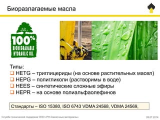 Биоразлагаемые масла
Типы:
 HETG – триглицериды (на основе растительных масел)
 HEPG – полигликоли (растворимы в воде)
 HEES – синтетические сложные эфиры
 HEPR – на основе полиальфаолефинов
Стандарты – ISO 15380, ISO 6743 VDMA 24568, VDMA 24569,
Служба технической поддержки ООО «РН-Смазочные материалы» 28.07.2014
 
