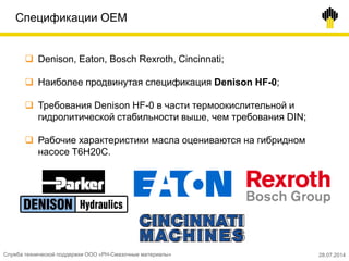 Спецификации OEM
 Denison, Eaton, Bosch Rexroth, Cincinnati;
 Наиболее продвинутая спецификация Denison HF-0;
 Требования Denison HF-0 в части термоокислительной и
гидролитической стабильности выше, чем требования DIN;
 Рабочие характеристики масла оцениваются на гибридном
насосе T6H20C.
Служба технической поддержки ООО «РН-Смазочные материалы» 28.07.2014
 