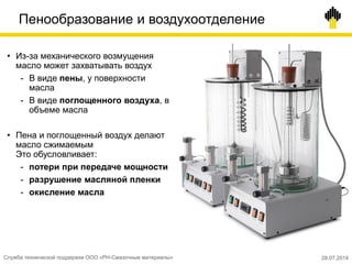 Пенообразование и воздухоотделение
• Из-за механического возмущения
масло может захватывать воздух
- В виде пены, у поверхности
масла
- В виде поглощенного воздуха, в
объеме масла
• Пена и поглощенный воздух делают
масло сжимаемым
Это обусловливает:
- потери при передаче мощности
- разрушение масляной пленки
- окисление масла
Служба технической поддержки ООО «РН-Смазочные материалы» 28.07.2014
 