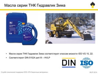 Масла серии ТНК Гидравлик Зима
• Масла серии ТНК Гидравлик Зима соответствуют классам вязкости ISO VG 15, 22;
• Соответствуют DIN 51524 part III – HVLP
28.07.2014Служба технической поддержки ООО «РН-Смазочные материалы»
 