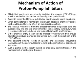 19
Mechanism of Action of
Proton-Pump lnhibitors
• PPIs inhibit gastric acid secretion by inhibiting the enzyme H+/K+ -ATPase,
which is located on the luminal surface of gastric parietal cells.
• Currently prescribed PPIs are substituted benzimidazole based structures.
• When administered at neutral pH, these weak bases are chemically stable,
lipid-soluble, and have no effect on gastric acid secretion.
• The inactive PPI diffuses from the bloodstream into the parietal cells and
subsequently into the acid environment of the secretory canaliculi, where
it rearranges to form a sulfenic acid in equilibrium with a sulfenamide.
• Either chemical entity is then able to interact covalently with thiol groups
at cysteine residues located on the luminal surface of the α-subunit of the
H+/K+-ATPase.
• This covalent binding results in specific and essentially irreversible
inactivation of the enzyme, leading to long-lasting inhibition of gastric acid
secretion
• Such a profile is thus ideally suited to once-daily administration in the
management of acid-peptic disorders
 