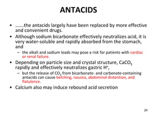 24
ANTACIDS
• …….the antacids largely have been replaced by more effective
and convenient drugs.
• Although sodium bicarbonate effectively neutralizes acid, it is
very water-soluble and rapidly absorbed from the stomach,
and
– the alkali and sodium loads may pose a risk for patients with cardiac
or renal failure.
• Depending on particle size and crystal structure, CaCO3
rapidly and effectively neutralizes gastric H+,
– but the release of CO2 from bicarbonate- and carbonate-containing
antacids can cause belching, nausea, abdominal distention, and
flatulence.
• Calcium also may induce rebound acid secretion
 