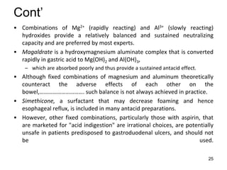25
Cont’
• Combinations of Mg2+ (rapidly reacting) and Al3+ (slowly reacting)
hydroxides provide a relatively balanced and sustained neutralizing
capacity and are preferred by most experts.
• Magaldrate is a hydroxymagnesium aluminate complex that is converted
rapidly in gastric acid to Mg(OH)2 and Al(OH)3,
– which are absorbed poorly and thus provide a sustained antacid effect.
• Although fixed combinations of magnesium and aluminum theoretically
counteract the adverse effects of each other on the
bowel,…………………………. such balance is not always achieved in practice.
• Simethicone, a surfactant that may decrease foaming and hence
esophageal reflux, is included in many antacid preparations.
• However, other fixed combinations, particularly those with aspirin, that
are marketed for "acid indigestion" are irrational choices, are potentially
unsafe in patients predisposed to gastroduodenal ulcers, and should not
be used.
 