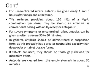 26
Cont’
• For uncomplicated ulcers, antacids are given orally 1 and 3
hours after meals and at bedtime.
• This regimen, providing about 120 mEq of a Mg-Al
combination per dose, may be almost as effective as
conventional dosing with an H2-receptor antagonist.
• For severe symptoms or uncontrolled reflux, antacids can be
given as often as every 30 to 60 minutes.
• In general, antacids should be administered in suspension
form, as this probably has a greater neutralizing capacity than
do powder or tablet dosage forms.
• If tablets are used, they should be thoroughly chewed for
maximum effect.
• Antacids are cleared from the empty stomach in about 30
minutes.
 