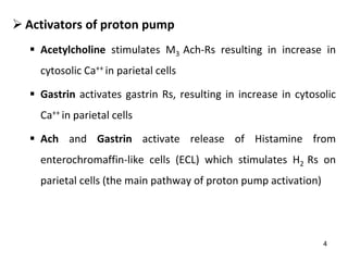 4
 Activators of proton pump
 Acetylcholine stimulates M3 Ach-Rs resulting in increase in
cytosolic Ca++ in parietal cells
 Gastrin activates gastrin Rs, resulting in increase in cytosolic
Ca++ in parietal cells
 Ach and Gastrin activate release of Histamine from
enterochromaffin-like cells (ECL) which stimulates H2 Rs on
parietal cells (the main pathway of proton pump activation)
 