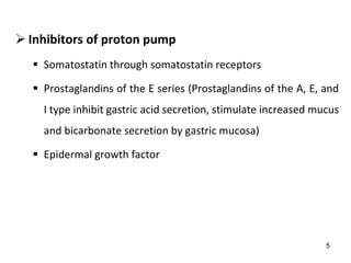 5
 Inhibitors of proton pump
 Somatostatin through somatostatin receptors
 Prostaglandins of the E series (Prostaglandins of the A, E, and
I type inhibit gastric acid secretion, stimulate increased mucus
and bicarbonate secretion by gastric mucosa)
 Epidermal growth factor
 