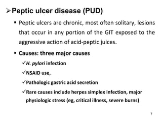 7
Peptic ulcer disease (PUD)
 Peptic ulcers are chronic, most often solitary, lesions
that occur in any portion of the GIT exposed to the
aggressive action of acid-peptic juices.
 Causes: three major causes
H. pylori infection
NSAID use,
Pathologic gastric acid secretion
Rare causes include herpes simplex infection, major
physiologic stress (eg, critical illness, severe burns)
 