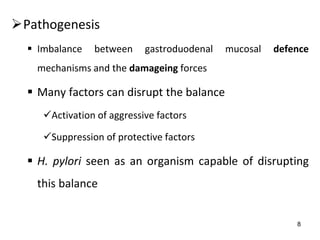 8
Pathogenesis
 Imbalance between gastroduodenal mucosal defence
mechanisms and the damageing forces
 Many factors can disrupt the balance
Activation of aggressive factors
Suppression of protective factors
 H. pylori seen as an organism capable of disrupting
this balance
 