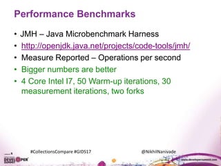 #CollectionsCompare #GIDS17 @NikhilNanivade
Performance Benchmarks
• JMH – Java Microbenchmark Harness
• http://openjdk.java.net/projects/code-tools/jmh/
• Measure Reported – Operations per second
• Bigger numbers are better
• 4 Core Intel I7, 50 Warm-up iterations, 30
measurement iterations, two forks
 