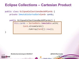 #CollectionsCompare #GIDS17 @NikhilNanivade
Eclipse Collections – Cartesian Product
public class EclipseCollectionsDeckOfCards {
private ImmutableSortedSet<Card> cards;
public EclipseCollectionsDeckOfCards() {
this.cards = SortedSets.immutable.with(
Card.streamCards()
.toArray(Card[]::new));
}
 