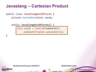 #CollectionsCompare #GIDS17 @NikhilNanivade
Javaslang – Cartesian Product
public class JavaSlangDeckOfCards {
private SortedSet<Card> cards;
public JavaSlangDeckOfCards() {
this.cards = Card.streamCards()
.collect(TreeSet.collector());
}
 