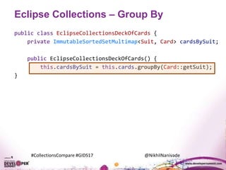 #CollectionsCompare #GIDS17 @NikhilNanivade
Eclipse Collections – Group By
public class EclipseCollectionsDeckOfCards {
private ImmutableSortedSetMultimap<Suit, Card> cardsBySuit;
public EclipseCollectionsDeckOfCards() {
this.cardsBySuit = this.cards.groupBy(Card::getSuit);
}
 