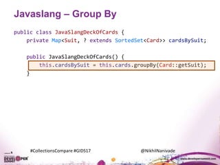 #CollectionsCompare #GIDS17 @NikhilNanivade
Javaslang – Group By
public class JavaSlangDeckOfCards {
private Map<Suit, ? extends SortedSet<Card>> cardsBySuit;
public JavaSlangDeckOfCards() {
this.cardsBySuit = this.cards.groupBy(Card::getSuit);
}
 