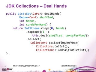 #CollectionsCompare #GIDS17 @NikhilNanivade
JDK Collections – Deal Hands
public List<Set<Card>> dealHands(
Deque<Card> shuffled,
int hands,
int cardsPerHand) {
return IntStream.range(0, hands)
.mapToObj(i ->
this.deal(shuffled, cardsPerHand))
.collect(
Collectors.collectingAndThen(
Collectors.toList(),
Collections::unmodifiableList));
}
 