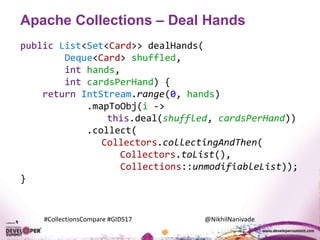 #CollectionsCompare #GIDS17 @NikhilNanivade
Apache Collections – Deal Hands
public List<Set<Card>> dealHands(
Deque<Card> shuffled,
int hands,
int cardsPerHand) {
return IntStream.range(0, hands)
.mapToObj(i ->
this.deal(shuffled, cardsPerHand))
.collect(
Collectors.collectingAndThen(
Collectors.toList(),
Collections::unmodifiableList));
}
 