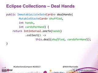 #CollectionsCompare #GIDS17 @NikhilNanivade
Eclipse Collections – Deal Hands
public ImmutableList<Set<Card>> dealHands(
MutableStack<Card> shuffled,
int hands,
int cardsPerHand) {
return IntInterval.oneTo(hands)
.collect(i ->
this.deal(shuffled, cardsPerHand));
}
 