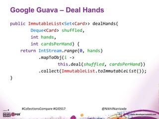 #CollectionsCompare #GIDS17 @NikhilNanivade
Google Guava – Deal Hands
public ImmutableList<Set<Card>> dealHands(
Deque<Card> shuffled,
int hands,
int cardsPerHand) {
return IntStream.range(0, hands)
.mapToObj(i ->
this.deal(shuffled, cardsPerHand))
.collect(ImmutableList.toImmutableList());
}
 