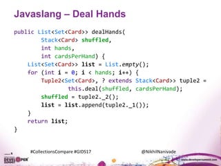 #CollectionsCompare #GIDS17 @NikhilNanivade
Javaslang – Deal Hands
public List<Set<Card>> dealHands(
Stack<Card> shuffled,
int hands,
int cardsPerHand) {
List<Set<Card>> list = List.empty();
for (int i = 0; i < hands; i++) {
Tuple2<Set<Card>, ? extends Stack<Card>> tuple2 =
this.deal(shuffled, cardsPerHand);
shuffled = tuple2._2();
list = list.append(tuple2._1());
}
return list;
}
 