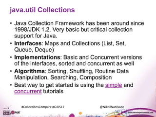 #CollectionsCompare #GIDS17 @NikhilNanivade
java.util Collections
• Java Collection Framework has been around since
1998/JDK 1.2. Very basic but critical collection
support for Java.
• Interfaces: Maps and Collections (List, Set,
Queue, Deque)
• Implementations: Basic and Concurrent versions
of the interfaces, sorted and concurrent as well
• Algorithms: Sorting, Shuffling, Routine Data
Manipulation, Searching, Composition
• Best way to get started is using the simple and
concurrent tutorials
 