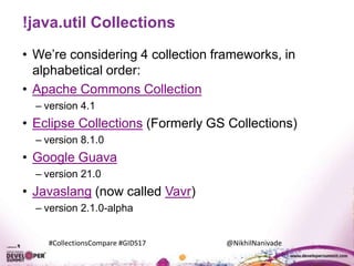 #CollectionsCompare #GIDS17 @NikhilNanivade
!java.util Collections
• We’re considering 4 collection frameworks, in
alphabetical order:
• Apache Commons Collection
– version 4.1
• Eclipse Collections (Formerly GS Collections)
– version 8.1.0
• Google Guava
– version 21.0
• Javaslang (now called Vavr)
– version 2.1.0-alpha
 
