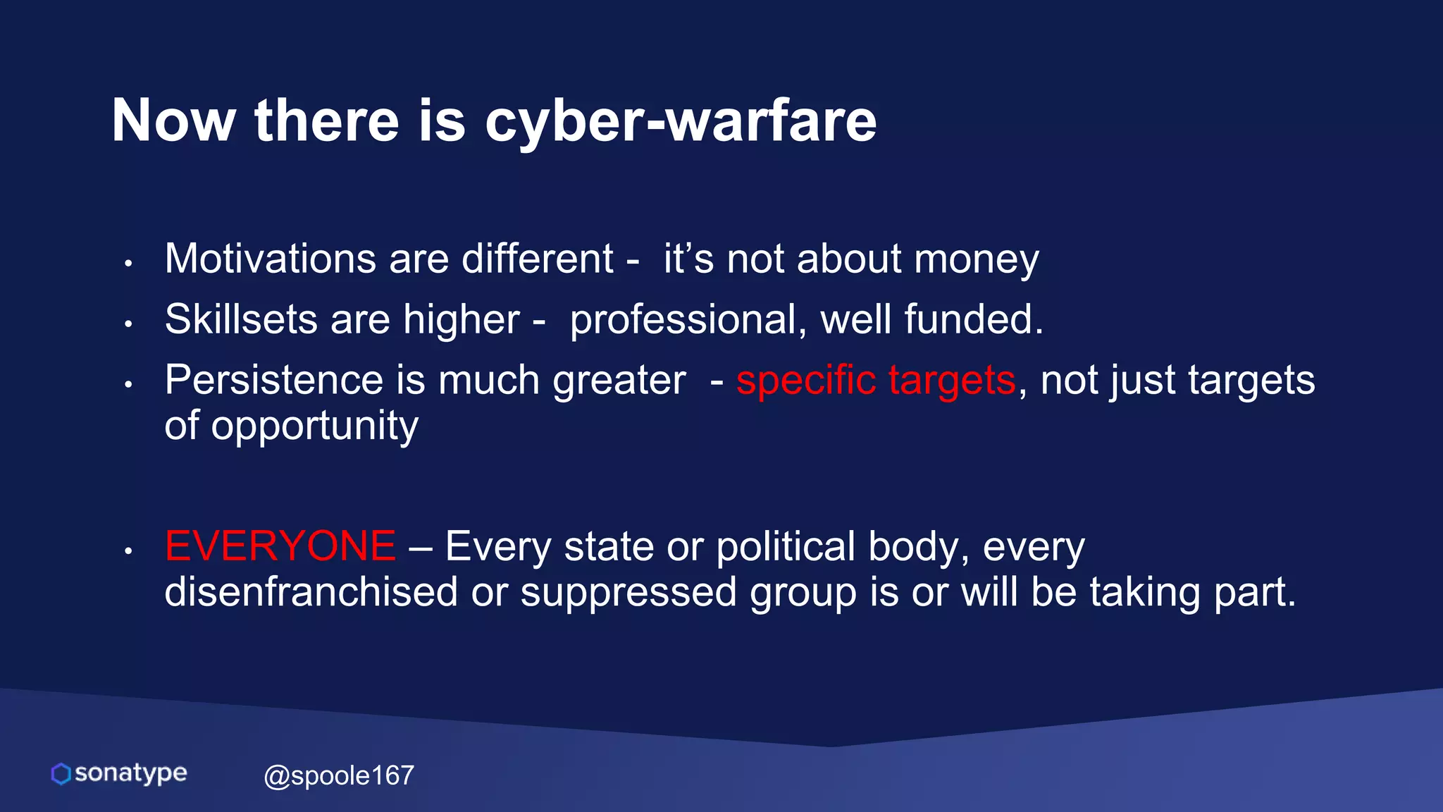 @spoole167
Now there is cyber-warfare
• Motivations are different - it’s not about money
• Skillsets are higher - professional, well funded.
• Persistence is much greater - specific targets, not just targets
of opportunity
• EVERYONE – Every state or political body, every
disenfranchised or suppressed group is or will be taking part.
 