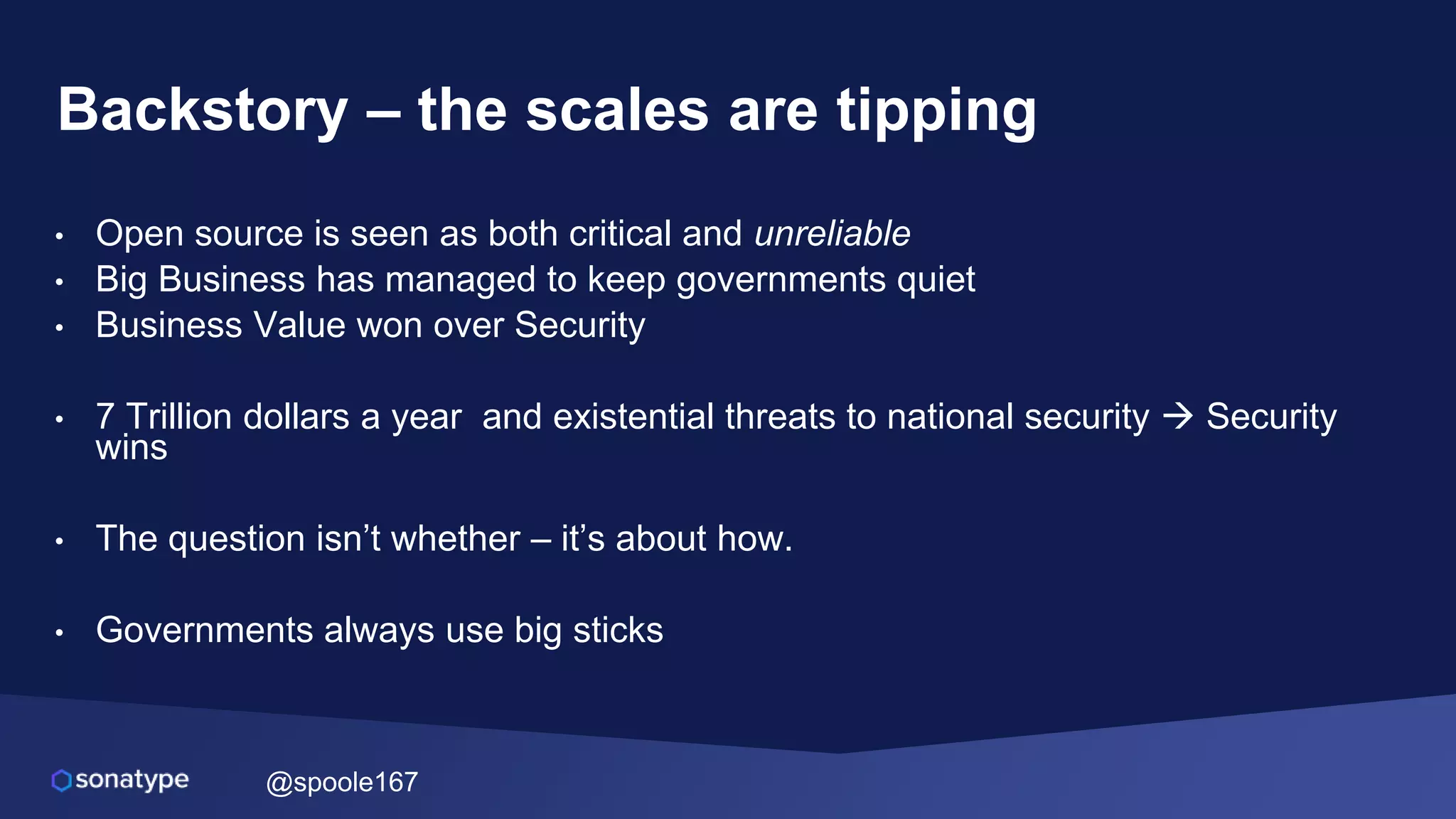 @spoole167
Backstory – the scales are tipping
• Open source is seen as both critical and unreliable
• Big Business has managed to keep governments quiet
• Business Value won over Security
• 7 Trillion dollars a year and existential threats to national security  Security
wins
• The question isn’t whether – it’s about how.
• Governments always use big sticks
 