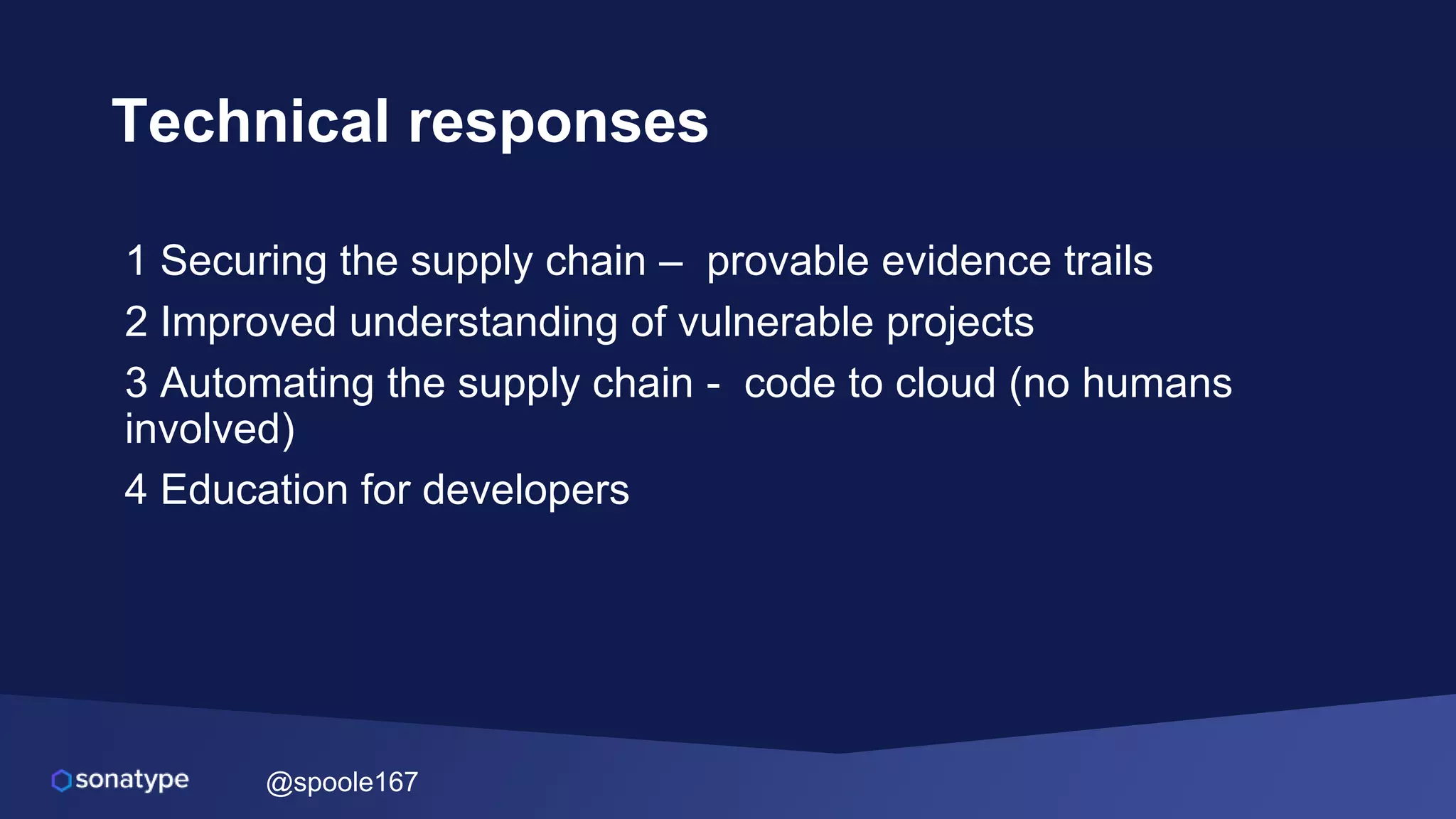 @spoole167
Technical responses
1 Securing the supply chain – provable evidence trails
2 Improved understanding of vulnerable projects
3 Automating the supply chain - code to cloud (no humans
involved)
4 Education for developers
 