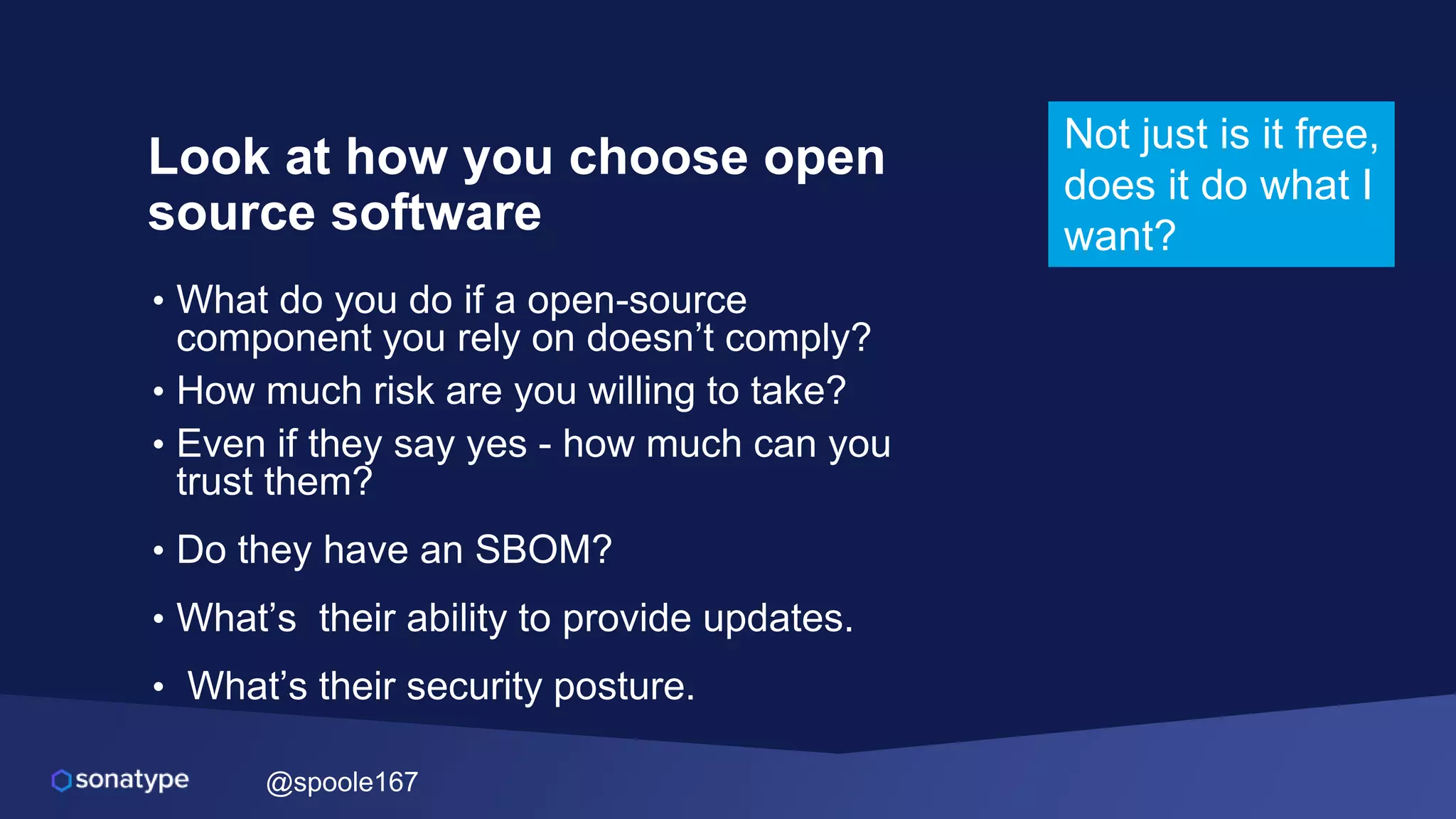 @spoole167
Look at how you choose open
source software
• What do you do if a open-source
component you rely on doesn’t comply?
• How much risk are you willing to take?
• Even if they say yes - how much can you
trust them?
• Do they have an SBOM?
• What’s their ability to provide updates.
• What’s their security posture.
Not just is it free,
does it do what I
want?
 