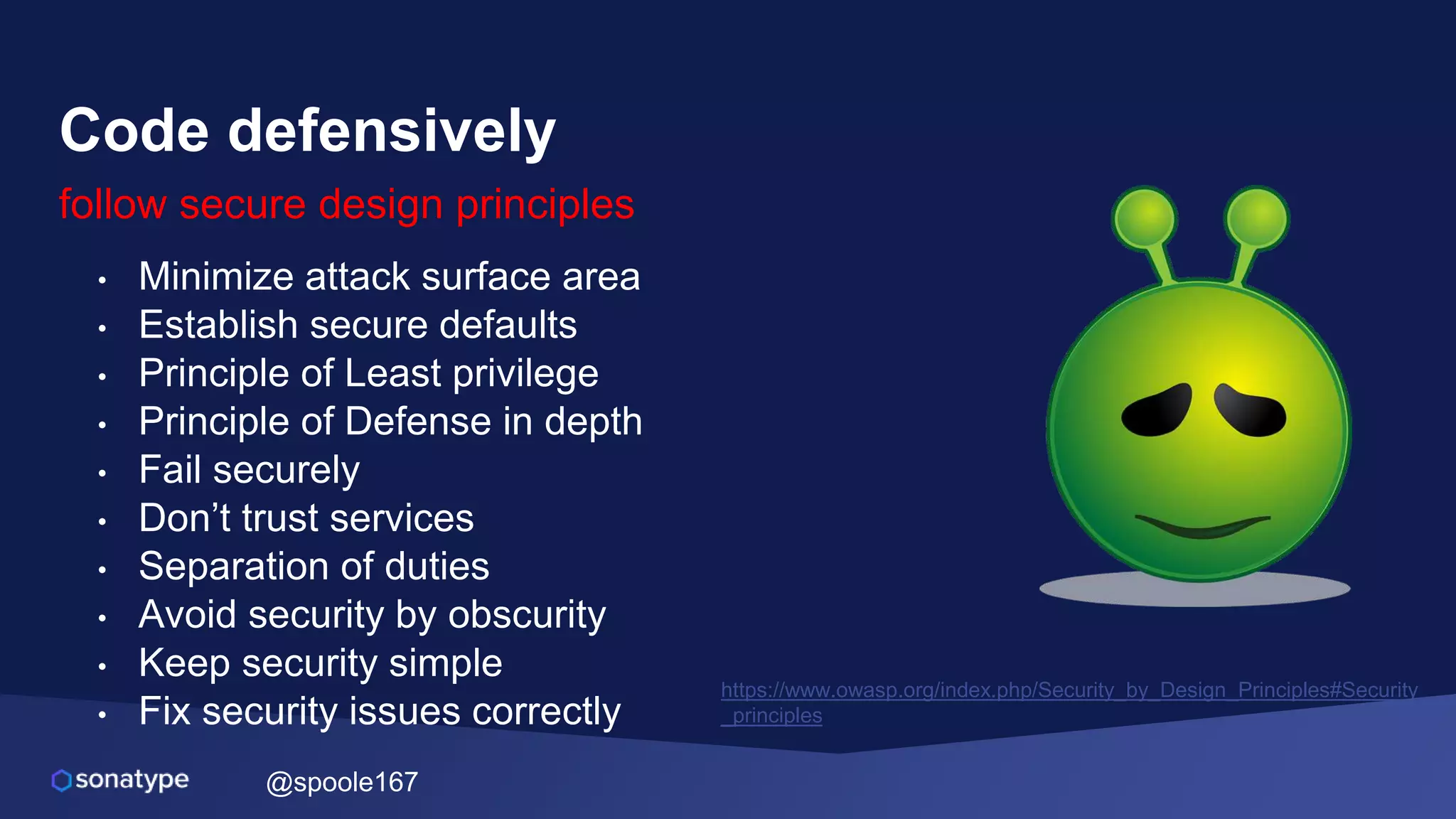 @spoole167
Code defensively
follow secure design principles
• Minimize attack surface area
• Establish secure defaults
• Principle of Least privilege
• Principle of Defense in depth
• Fail securely
• Don’t trust services
• Separation of duties
• Avoid security by obscurity
• Keep security simple
• Fix security issues correctly
https://www.owasp.org/index.php/Security_by_Design_Principles#Security
_principles
 