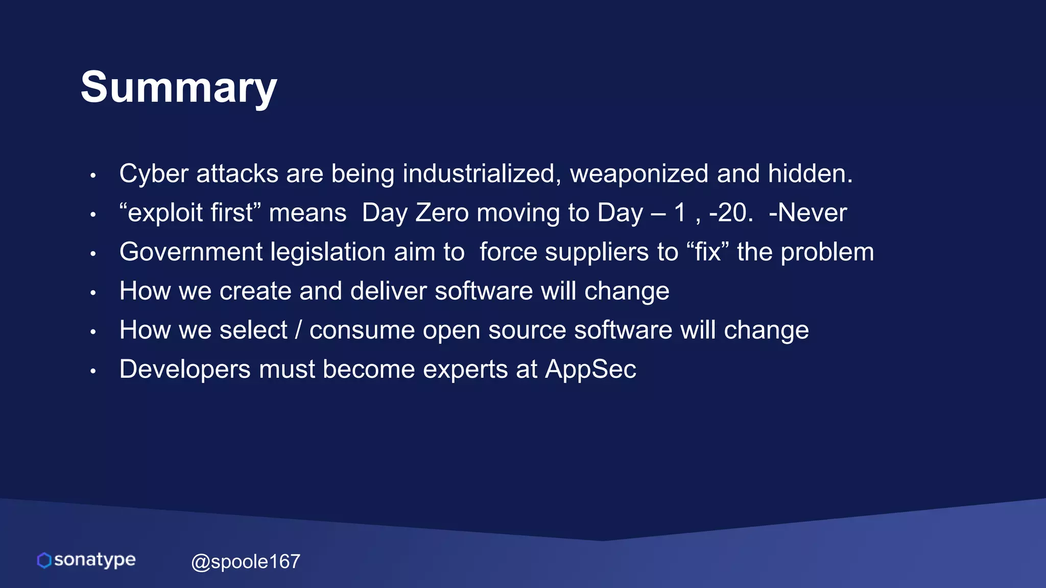 @spoole167
Summary
• Cyber attacks are being industrialized, weaponized and hidden.
• “exploit first” means Day Zero moving to Day – 1 , -20. -Never
• Government legislation aim to force suppliers to “fix” the problem
• How we create and deliver software will change
• How we select / consume open source software will change
• Developers must become experts at AppSec
 